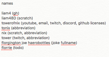 liam4 (gh) - liam48D (scratch) - towerofnix (youtube, email, twitch, discord, github licenses) - tonix (abbreviation) - nix (scratch, abbreviation) - tower (twitch, abbreviation) - florgington joe haerobottles (joke fullname) - florrie (todo)